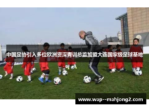 中国足协引入多位欧洲资深青训总监加盟大连国家级足球基地